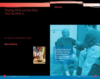 10
A Guideto P.A.D. PERIPHERAL ARTERY DISEASE A Guideto P.A.D. PERIPHERAL ARTERY DISEASE
Treating P.A.D. and the Risks 	
That Go With It
How your P.A.D. is treated depends on how severe your disease is.
Mild cases may improve with measures such as quitting smoking,
exercising more, controlling your blood pressure, and maintaining
good blood sugar control for people with diabetes. Medications are
often needed to help achieve these goals, and to reduce the risk
of blood clots that can cause a heart attack or stroke. More severe
cases of PAD may require special procedures for treatment. In most
cases, treatment has two goals: relief of the P.A.D. symptoms and
lowering your risk of heart attack or stroke.
Here are the main ways that P.A.D. is treated:
Quit Smoking
Smoking damages blood vessels, leads to the
buildup of fatty deposits, and increases the
risk of blood clots. So if you smoke, the first
thing you can do to treat P.A.D. is to quit.
Talk to your health care professional about
this. Quitting is never easy, but there are
some new techniques that can make it easier.
Of course, quitting smoking will lower your
risk for many other diseases too!
Exercise
Your doctor may recommend a careful program of regular exercise
to help improve the symptoms of P.A.D. It is a key part of any
treatment plan. The basic idea is to start with very short walks and
gradually go longer. You walk until you feel pain or other symptoms
of claudication. If done regularly, you should be able to walk farther
before feeling symptoms. Your health care professional will prescribe
an exercise plan that is right for you. The key is sticking to it!
11
“I walk and stop, so I can
walk again. Sometimes
the pain goes away, and
sometimes it doesn’t,
but I just continuously
keep pushing myself.”
– James, P.A.D. patient
 