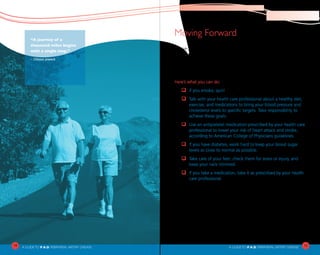 14
A Guideto P.A.D. PERIPHERAL ARTERY DISEASE A Guideto P.A.D. PERIPHERAL ARTERY DISEASE
Moving Forward
You’ve now learned that P.A.D. is when arteries in the leg become
blocked. And you’ve seen that P.A.D. can be an early warning signal
for poor circulation in the brain or heart. The good news is that
P.A.D. can be easily diagnosed. Many treatments exist as well. But
you hold the key to real success in treating this disease.
Here’s what you can do:
q	If you smoke, quit!
q	Talk with your health care professional about a healthy diet,
exercise, and medications to bring your blood pressure and
cholesterol levels to specific targets. Take responsibility to
achieve these goals.
q	Use an antiplatelet medication prescribed by your health care
professional to lower your risk of heart attack and stroke,
according to American College of Physicians guidelines.
q	If you have diabetes, work hard to keep your blood sugar
levels as close to normal as possible.
q	Take care of your feet: check them for sores or injury, and
keep your nails trimmed.
q	If you take a medication, take it as prescribed by your health
care professional.
Reading this booklet and watching the DVD is a great start. Now
you know what you need to do. And you know that you don’t have
to lose your independence to P.A.D.! You can reduce your risks—and
help improve or preserve your mobility—by taking the steps listed
above and working closely with your health care professional. You
can use the questions on the next page as a guide for your next visit
to your health care professional.
“A journey of a
thousand miles begins
with a single step.”
– Chinese proverb
15
 