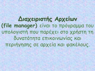 Διαχειριστής Αρχείων
(file manager) είναι το πρόγραμμα του
υπολογιστή που παρέχει στο χρήστη τη
δυνατότητα επικοινωνίας και
περιήγησης σε αρχεία και φακέλους.
 