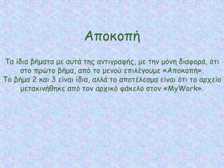 Αποκοπή
Τα ίδια βήματα με αυτά της αντιγραφής, με την μόνη διαφορά, ότι
στο πρώτο βήμα, από το μενού επιλέγουμε «Αποκοπή».
Το βήμα 2 και 3 είναι ίδια, αλλά το αποτέλεσμα είναι ότι το αρχείο
μετακινήθηκε από τον αρχικό φάκελο στον «MyWork».
 