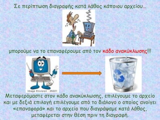 Σε περίπτωση διαγραφής κατά λάθος κάποιου αρχείου…
μπορούμε να το επαναφέρουμε από τον κάδο ανακύκλωσης!!!
Μεταφερόμαστε στον κάδο ανακύκλωσης, επιλέγουμε το αρχείο
και με δεξιά επιλογή επιλέγουμε από το διάλογο ο οποίος ανοίγει
«επαναφορά» και το αρχείο που διαγράψαμε κατά λάθος,
μεταφέρεται στην θέση πριν τη διαγραφή.
 