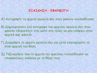 Α) Αντιγράψτε το αρχείο σχολείο.doc στον φάκελο «εκπαίδευση»
Β) Δημιουργείστε ένα αντίγραφο του αρχείου σχολείο.doc στον
φάκελο «διακοπές» έτσι ώστε στο τέλος να μην υπάρχει στον
αρχικό σας φάκελο
Γ) Διαγράψτε το αρχείο σχολείο.doc και μετά επαναφέρατε το
στην αρχική του θέση
Δ) Ταξινομήστε όλα τα αρχεία του φακέλου «εκπαίδευση» σε
υποφακέλους ανάλογα με το θέμα τους
ΕΞΑΣΚΗΣΗ - ΕΦΑΡΜΟΓΗ
 