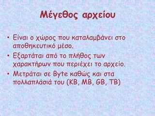 Μέγεθος αρχείου
• Είναι ο χώρος που καταλαμβάνει στο
αποθηκευτικό μέσο.
• Εξαρτάται από το πλήθος των
χαρακτήρων που περιέχει το αρχείο.
• Μετράται σε Byte καθώς και στα
πολλαπλάσιά του (ΚΒ, ΜΒ, GB, ΤΒ)
 