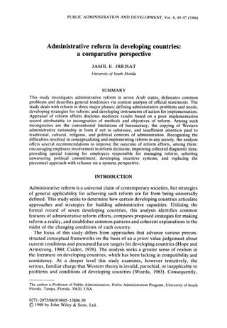 PUBLIC ADMINISTRATION AND DEVELOPMENT, Vol. 8, 85-97 (1988)
Administrative reform in developing countries:
a comparative perspective
JAMIL E. JREISAT
University of South Florida
SUMMARY
This study investigates administrative reform in seven Arab states, delineates common
problems and describes general tendencies via content analysis of official statements. The
study deals with reform in three major phases: defining administrative problems and needs;
developing strategies for reform; and developinginstruments of action for implementation.
Appraisal of reform efforts discloses mediocre results based on a poor implementation
record attributable to incongruities of methods and objectives of reform. Among such
incongruities are the conventional limitations of bureaucracy, the copying of Western
administrative rationality in form if not in substance, and insufficient attention paid to
traditional, cultural, religious, and political contexts of administration. Recognizing the
difficultiesinvolved in conceptualizingand implementingreform in any society, the analysis
offers several recommendations to improve the outcome of reform efforts, among them:
encouragingemployee involvementin reform decisions;improvingcollecteddiagnosticdata;
providing special training for employees responsible for managing reform; soliciting
unwavering political commitment; developing incentive systems; and replacing the
piecemeal approach with reliance on a systems perspective.
INTRODUCTION
Administrative reform is a universal claim of contemporary societies, but strategies
of general applicability for achieving such reform are far from being universally
defined. This study seeks to determine how certain developing countries articulate
approaches and strategies for building administrative capacities. Utilizing the
formal record of seven developing countries, this analysis identifies common
features of administrative reform efforts, compares proposed strategies for making
reform a reality, and establishes common patterns and coherent explanations in the
midst of the changing conditions of each country.
The focus of this study differs from approaches that advance various precon-
structed conceptual frameworks on the basis of an a priori value judgement about
current conditions and presumed future targets for developing countries (Hope and
Armstrong, 1980; Caiden, 1978). The analysis seeks a greater sense of realism in
the literature on developing countries, which has been lacking in compatibility and
consistency. At a deeper level this study examines, however tentatively, the
serious, familiar charge that Western theory is invalid, parochial, or inapplicable to
problems and conditions of developing countries (Wiarda, 1983). Consequently,
The author is Professor of Public Administration, Public Administration Program, University of South
Florida, Tampa, Florida, 33620, USA.
0271-2075/88/010085-13$06.50
01988 by John Wiley & Sons, Ltd.
 