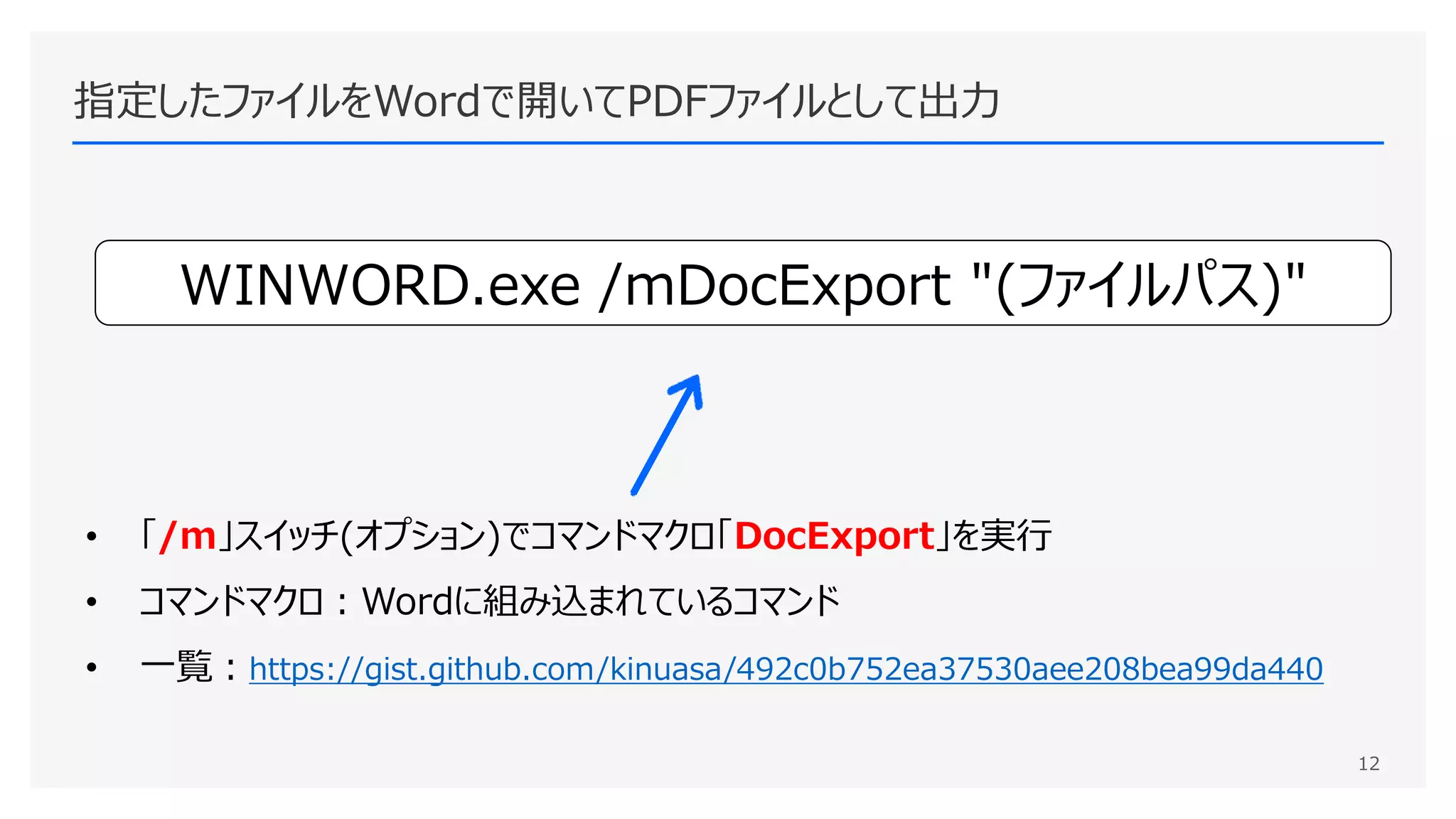 指定したファイルをWordで開いてPDFファイルとして出力
12
WINWORD.exe /mDocExport "(ファイルパス)"
• 「/m」スイッチ(オプション)でコマンドマクロ「DocExport」を実行
• コマンドマクロ：Wordに組み込まれているコマンド
• 一覧：https://gist.github.com/kinuasa/492c0b752ea37530aee208bea99da440
 