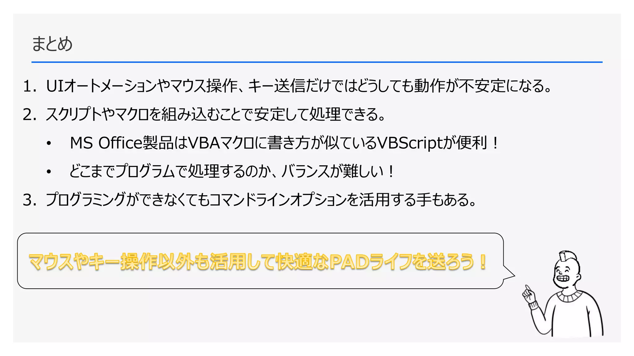 まとめ
1. UIオートメーションやマウス操作、キー送信だけではどうしても動作が不安定になる。
2. スクリプトやマクロを組み込むことで安定して処理できる。
• MS Office製品はVBAマクロに書き方が似ているVBScriptが便利！
• どこまでプログラムで処理するのか、バランスが難しい！
3. プログラミングができなくてもコマンドラインオプションを活用する手もある。
16
 