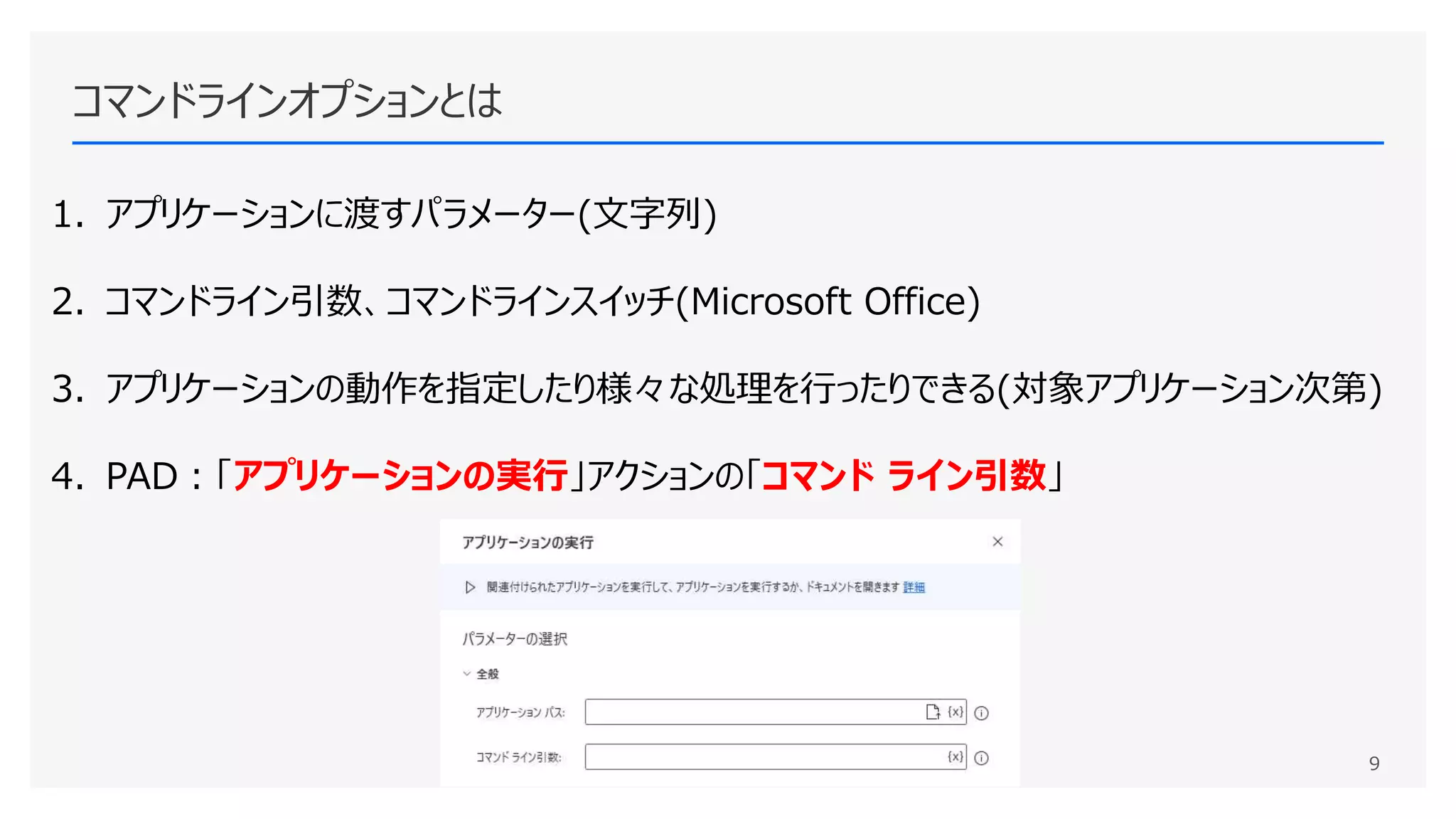 コマンドラインオプションとは
1. アプリケーションに渡すパラメーター(文字列)
2. コマンドライン引数、コマンドラインスイッチ(Microsoft Office)
3. アプリケーションの動作を指定したり様々な処理を行ったりできる(対象アプリケーション次第)
4. PAD：「アプリケーションの実行」アクションの「コマンド ライン引数」
9
 