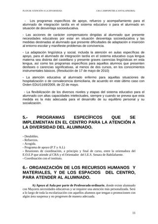 PLAN DE ATENCIÓN A LA DIVERSIDAD.                       CRA CAMPOPETRE (CANTALAPIEDRA)



  - Los programas específicos de apoyo, refuerzo y acompañamiento para el
alumnado de integración tardía en el sistema educativo o para el alumnado en
situación de desventaja socioeducativa.

- Las acciones de carácter compensatorio dirigidas al alumnado que presente
necesidades educativas por estar en situación desventaja socioeducativa y las
medidas destinadas al alumnado que presente dificultades de adaptación e inserción
al entorno escolar y manifieste problemas de convivencia.

- La adaptación lingüística y social, incluida la atención en aulas específicas de
apoyo, para el alumnado de integración tardía en el sistema educativo cuya lengua
materna sea distinta del castellano y presente graves carencias lingüísticas en esta
lengua, así como los programas específicos para aquellos alumnos que presenten
desfases o carencias significativas, al menos de dos cursos, en los conocimientos
instrumentales básicos. (Resolución de 17 de mayo de 2010)

- La atención educativa al alumnado enfermo para aquellas situaciones de
hospitalización o de convalecencia domiciliaria, de acuerdo en este último caso con
Orden EDU/1169/2009, de 22 de mayo.

 - La flexibilización de los diversos niveles y etapas del sistema educativo para el
alumnado con altas capacidades intelectuales, siempre y cuando se prevea que esta
medida es la más adecuada para el desarrollo de su equilibrio personal y su
socialización.



5.-   PROGRAMAS      ESPECÍFICOS  QUE    SE
IMPLEMENTAN EN EL CENTRO PARA LA ATENCIÓN A
LA DIVERSIDAD DEL ALUMNADO.

- Desdobles.
- Refuerzos.
- Acogida.
- Programa de apoyo (P.T y A.L)
- Reuniones de coordinación, a principio y final de curso, entre la orientadora del
E.O.E.P que atiende al CRA y el Orientador del I.E.S. Senara de Babilafuente.
- Coordinación con el instituto.


6.- ORGANIZACIÓN DE LOS RECURSOS HUMANOS Y
MATERIALES, Y DE LOS ESPACIOS DEL CENTRO,
PARA ATENDER AL ALUMNADO.
        A) Apoyo al Aula por parte de Profesorado ordinario, donde existe alumnado
con Mayores necesidades educativas y se requiere una atención más personalizada. Será
a lo largo de toda la escolarización con aquellos alumnos que tengan o promocionen con
algún área suspensa y no progresen de manera adecuada.




                                                                                   11
 