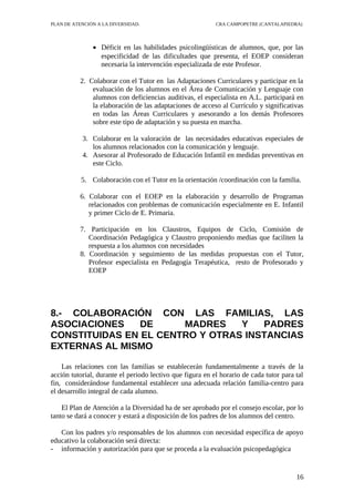 PLAN DE ATENCIÓN A LA DIVERSIDAD.                          CRA CAMPOPETRE (CANTALAPIEDRA)




               • Déficit en las habilidades psicolingüísticas de alumnos, que, por las
                 especificidad de las dificultades que presenta, el EOEP consideran
                 necesaria la intervención especializada de este Profesor.

          2. Colaborar con el Tutor en las Adaptaciones Curriculares y participar en la
              evaluación de los alumnos en el Área de Comunicación y Lenguaje con
              alumnos con deficiencias auditivas, el especialista en A.L. participará en
              la elaboración de las adaptaciones de acceso al Currículo y significativas
              en todas las Áreas Curriculares y asesorando a los demás Profesores
              sobre este tipo de adaptación y su puesta en marcha.

           3. Colaborar en la valoración de las necesidades educativas especiales de
              los alumnos relacionados con la comunicación y lenguaje.
           4. Asesorar al Profesorado de Educación Infantil en medidas preventivas en
              este Ciclo.

           5. Colaboración con el Tutor en la orientación /coordinación con la familia.

          6. Colaborar con el EOEP en la elaboración y desarrollo de Programas
             relacionados con problemas de comunicación especialmente en E. Infantil
             y primer Ciclo de E. Primaria.

          7. Participación en los Claustros, Equipos de Ciclo, Comisión de
             Coordinación Pedagógica y Claustro proponiendo medias que faciliten la
             respuesta a los alumnos con necesidades
          8. Coordinación y seguimiento de las medidas propuestas con el Tutor,
             Profesor especialista en Pedagogía Terapéutica, resto de Profesorado y
             EOEP




8.- COLABORACIÓN CON LAS FAMILIAS, LAS
ASOCIACIONES    DE     MADRES    Y   PADRES
CONSTITUIDAS EN EL CENTRO Y OTRAS INSTANCIAS
EXTERNAS AL MISMO

    Las relaciones con las familias se establecerán fundamentalmente a través de la
acción tutorial, durante el periodo lectivo que figura en el horario de cada tutor para tal
fin, considerándose fundamental establecer una adecuada relación familia-centro para
el desarrollo integral de cada alumno.

    El Plan de Atención a la Diversidad ha de ser aprobado por el consejo escolar, por lo
tanto se dará a conocer y estará a disposición de los padres de los alumnos del centro.

   Con los padres y/o responsables de los alumnos con necesidad específica de apoyo
educativo la colaboración será directa:
- información y autorización para que se proceda a la evaluación psicopedagógica


                                                                                        16
 