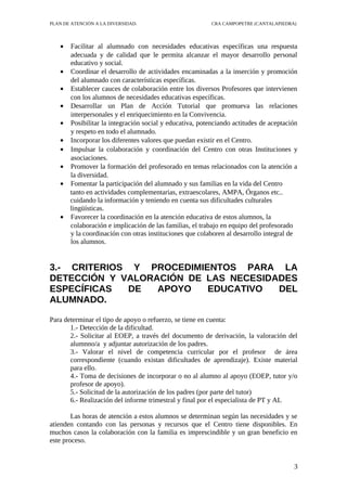 PLAN DE ATENCIÓN A LA DIVERSIDAD.                        CRA CAMPOPETRE (CANTALAPIEDRA)




   •   Facilitar al alumnado con necesidades educativas específicas una respuesta
       adecuada y de calidad que le permita alcanzar el mayor desarrollo personal
       educativo y social.
   •   Coordinar el desarrollo de actividades encaminadas a la inserción y promoción
       del alumnado con características específicas.
   •   Establecer cauces de colaboración entre los diversos Profesores que intervienen
       con los alumnos de necesidades educativas específicas.
   •   Desarrollar un Plan de Acción Tutorial que promueva las relaciones
       interpersonales y el enriquecimiento en la Convivencia.
   •   Posibilitar la integración social y educativa, potenciando actitudes de aceptación
       y respeto en todo el alumnado.
   •   Incorporar los diferentes valores que puedan existir en el Centro.
   •   Impulsar la colaboración y coordinación del Centro con otras Instituciones y
       asociaciones.
   •   Promover la formación del profesorado en temas relacionados con la atención a
       la diversidad.
   •   Fomentar la participación del alumnado y sus familias en la vida del Centro
       tanto en actividades complementarias, extraescolares, AMPA, Órganos etc..
       cuidando la información y teniendo en cuenta sus dificultades culturales
       lingüísticas.
   •   Favorecer la coordinación en la atención educativa de estos alumnos, la
       colaboración e implicación de las familias, el trabajo en equipo del profesorado
       y la coordinación con otras instituciones que colaboren al desarrollo integral de
       los alumnos.


3.- CRITERIOS Y PROCEDIMIENTOS PARA LA
DETECCIÓN Y VALORACIÓN DE LAS NECESIDADES
ESPECÍFICAS   DE  APOYO   EDUCATIVO   DEL
ALUMNADO.

Para determinar el tipo de apoyo o refuerzo, se tiene en cuenta:
       1.- Detección de la dificultad.
       2.- Solicitar al EOEP, a través del documento de derivación, la valoración del
       alumnno/a y adjuntar autorización de los padres.
       3.- Valorar el nivel de competencia curricular por el profesor de área
       correspondiente (cuando existan dificultades de aprendizaje). Existe material
       para ello.
       4.- Toma de decisiones de incorporar o no al alumno al apoyo (EOEP, tutor y/o
       profesor de apoyo).
       5.- Solicitud de la autorización de los padres (por parte del tutor)
       6.- Realización del informe trimestral y final por el especialista de PT y AL

        Las horas de atención a estos alumnos se determinan según las necesidades y se
atienden contando con las personas y recursos que el Centro tiene disponibles. En
muchos casos la colaboración con la familia es imprescindible y un gran beneficio en
este proceso.


                                                                                       3
 