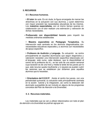 5. RECURSOS

         5.1. Recursos humanos.

         Ÿ El tutor de aula. Es sin duda, la figura encargada de marcar las
         directrices en la actuación con sus alumnos, y quien determina
         con mayor precisión las necesidades educativas de los mismos.
         Los maestros especialistas, son al mismo tiempo quienes en
         colaboración con el tutor realizan una estimación y valoración de
         dichas necesidades.

     •   Profesorado con disponibilidad horaria para impartir las
         medidas ordinarias establecidas

         Ÿ Maestra especialista en Pedagogía Terapéutica. Su
         intervención está centrada en los alumnos diagnosticados con
         necesidades educativas especiales y a alumnos con necesidades
         de apoyo específico.

         Ÿ Profesora de Audición y Lenguaje. Su actuación se centra
         principalmente en aquellos alumnos/as que según diagnóstico y
         valoración necesitan una intervención específica relacionada con
         el lenguaje; este curso, cabe destacar, que la disponibilidad al
         centro de la profesora de A.L. es tan solo de una sesión semanal
         cuya duración es de una hora y media la tarde de los jueves por lo
         que, este recurso queda insuficiente y ni siquiera se pueden cubrir
         las sesiones que se establecen por dictamen para aquellos
         alumnos que lo necesitan.


         Ÿ Orientadora del E.O.E.P. Asiste al centro los jueves, con una
         periodicidad quincenal, su actuación está principalmente centrada
         en la acción tutorial y la integración, así como la detección del
         alumnado susceptible de ser incluido en alguno de los programas
         concretos del Plan de Atención a la Diversidad.


         5. 2. Recursos materiales.


      Los materiales que se van a utilizar relacionados con todo el plan
de atención a la diversidad se podrían agrupar en:
 