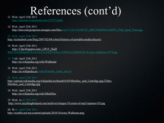 11. Web. April 25th 2011 http://imomus.livejournal.com/325373.html 12. Web. April 25th 2011 http://heavenlygorgeous.onsugar.com/files /ons3/314/3142296/49_2009/39abfb0e21b48f53_Pink_Ipod_Nano.jpg 13. Web. April 25th 2011 	 http://technab ob.com/blog/2007/02/08/a-brief-history-of-portable-media-players/   14. Web. April 25th 2011 http://3.bp.blogspot.com/_UP15_7kaD WQ/TCk2HhiprOI/AAAAAAAAAQY/hTLu-7URYio/s1600/014374-sony-walkman-1979.jpg 15. W eb. April 25th 2011 http://en.wikipedia.org/wiki/Walkman 16. Web. April 25th 2011 http://en.wikipedia.or g/wiki/Portable_audio_player 17. Web. April 25th 2011 	 http://upload.wikimedia.org/wikipedia/en/thumb/6/69/M inidisc_and_Cartridge.jpg/220px-Minidisc_and_Cartridge.jpg 18. Web. April 25th 2011 http://en.wikipedia.org/wiki/MiniDisc 19. Web. A pril 25th 2011 	  http://www.anything butipod.com/archives/images/10-years-of-mp3/mpman-f10.jpg 20. W eb. April 25th 2011 	 http://weeble.net/wp-content/ uploads/2010/10/sony-Walkman.png References (cont’d) 