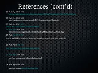 21. Web. April 28th 2011 http://upload.wikimedia.org/wikipedia/en/thumb/5/56/ZenVisionM.png/140px-ZenVisionM.png 22. Web. April 28th 2011 http://crenk.com/wp-content/uploads/2009/12/amazon-ukmp3-launch.jpg 23. Web. April 28t h 2011 	http://www.3wineguys.com/Graphics/itunes.jpg 24. Web. April  28th 2011 http://www.sync-blog.com/wp-content/uploads/2009/12/Dragon-Dictation-b.jpg 25. Web.  April 28th 2011 	 http://www.blackberrycool. com/wp-content/uploads/2010/04/dragon_email_device.jpg 26. Web. April  28th 2011 	 http://i.zdnet.com/blogs/zdnet-dragondiction.jpg 27. Web. April  28th 2011 http://www.nch.com.au/software/dictation.html 28. Web. April 28th 2011 http://www.nuan ce.com/dragon/index.htm 29. Web. April 24th 2011 	 http://en.wikipedia.org/wiki/T imeline_of_portable_audio_players 30. Web. April 28th 2011 http://itunes.apple.com/us/app/dragon-dictation /id341446764?mt=8 31. Web. April 28th 2011 	 http ://www.cellphones.ca/news/post002323/ References (cont’d) 