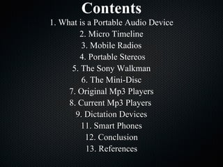 Contents 1. What is a Portable Audio Device 2. Micro Timeline 3. Mobile Radios 4. Portable Stereos 5. The Sony Walkman 6. The Mini-Disc 7. Original Mp3 Players 8. Current Mp3 Players  9. Dictation Devices 11. Smart Phones 12. Conclusion 13. References 