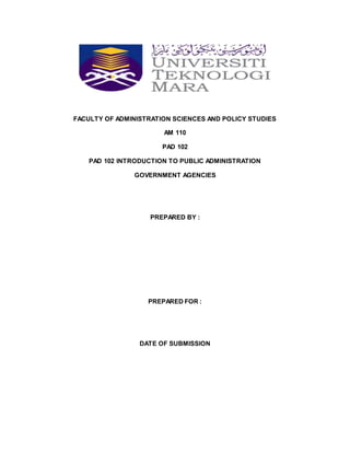 FACULTY OF ADMINISTRATION SCIENCES AND POLICY STUDIES
AM 110
PAD 102
PAD 102 INTRODUCTION TO PUBLIC ADMINISTRATION
GOVERNMENT AGENCIES
PREPARED BY :
PREPARED FOR :
DATE OF SUBMISSION
 