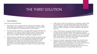 THE THIRD SOLUTION
 Overconfidence
Here are some possibilities:
1. Remember I am a unique person with my own talents, skills,
and goals, and confidence or overconfidence can be a pitfall
to be avoided if I mix modesty with my enthusiasm.
2. Try new sports, activities, or pursuits with a goal, and work my
way up to it. If I take an overconfident view of easy success,
and I fail, I may become discouraged and give up too soon.
Rumor has it, Albert Einstein was lousy in grade school.
3. Keep fantasies separate from realities. We all see super human
feats and stunts on TV, and movies like Jackass take these to
extremes, but these are accomplished by talented, unique
individuals who often train all of their lives in their own
disciplines. Sure, gymnasts make the parallel bars look easy, I
don't know how many gallons of sweat it took to get to that
level.
4. Take time to look at my failures, or incidences when I did
not achieve myr own personal goals. Not only will this
help to shape a realistic measure of ability, it will help to
focus on skills, strengths, or other qualities that need to
work on.
5. Treat commitments seriously. Overconfidence can cause
to over commit ourself. When I tell someone I will do
something, be realistic in how much effort and time it will
take. Promising to help paint a buddy's car, even though
have never done it, may turn into a three day project if I
are a victim of my own overconfidence.
6. Listen to criticism, especially constructive criticism from
people I trust.This may be one of the most important
steps in abating overconfidence. This is not necessarily to
say critics are always right, far from it. There is a
possibility they are right, and because they see I from a
different perspective, I should hear them out.
 