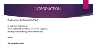 INTRODUCTION
Thank you to my dear Sir Roslan bin Wahab
As my lecturer for this course.
This Is my first slide presentation as my course assignment.
Hopefully it will satisfied my lecturer with this slide.
Sincere ;
Nik Mariam bt Nik Mat
 