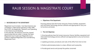 RAUB SESSION & MAGISTRATE COURT
 BACKGROUND OF THE DEPARTMENT
Magistrate Court Complex / new Raub Sessions was
completed in 1994 started operating in May 1994.
Since 1975, the Magistrate / Sessions court operating
in the District Council Building.
In the early 80's, the Sessions Court has covered
several areas that are under it, namely, the Raub
Magistrate Court, Kuala Lipis Magistrate Court,
Cameron Highland Magistrate Court and Bentong
Magistrates Court.
 Objectives of the Department
Ensuring judiciary have the human resources, finance, facilities, equipment
and information technology services sufficient and appropriate to carry out
its functions and duties
 The Unit Objectives
1. Ensuring judiciary have the human resources, finance, facilities, equipment and
information technology services sufficient and appropriate to carry out functions
and duties.
2. Updating processes, procedures and rules of the office from time to time
3. Perform administrative duties in a clean, efficient and trustworthy
4. Provide good service and prompt the parties concerned
 