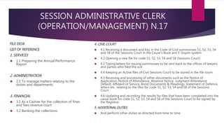 SESSION ADMINISTRATIVE CLERK
(OPERATION/MANAGEMENT) N.17
FILE DESK
LIST OF REFERENCE
1. SERVICES
 1.1 Preparing the Annual Performance
Report
2. ADMINISTRATION
 2.1 To manage matters relating to the
duties and departments
3. FINANCIAL
 3.1 As a Cashier for the collection of fines
and fees revenue court
 3.2 Banking the collections
4. CIVIL COURT
 4.1 Receiving a document and Key in the Code of Civil summonses 51, 52, 53, 54
and 58 of the Sessions Court in the Cause's Book and E-Sispim system
 4.2 Opening a new file for code 51, 52, 53, 54 and 58 (Sessions Court)
 4.3 Typing letters for issuing summonses to be sent back to the offices of lawyers
and parties who filed the suit
 4.4 Keeping an Active files of Civil Sessions Court to be stored in the file room.
 4.5 Receiving and processing of other documents such as the Notice of
Application, Notice of Attendance, Absence Notice, Judgment Attendance
Default, Affidavit of Service, Bond Documents & Pleadings, Statement of Defence,
letters etc. relating to the files for code 51, 52, 53, 54 and 58 of the Sessions
Court.
 4.6 Updating and recording the results for files that have been completed into the
cause book for code 51, 52, 53, 54 and 58 of the Sessions Court to be signed by
the Registrar.
5. ADDITIONAL DUTIES
 And perform other duties as directed from time to time
 