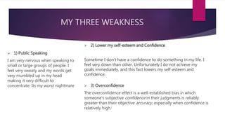 MY THREE WEAKNESS
 1) Public Speaking
I am very nervous when speaking to
small or large groups of people. I
feel very sweaty and my words get
very mumbled up in my head
making it very difficult to
concentrate. Its my worst nightmare
 2) Lower my self-esteem and Confidence
Sometime I don’t have a confidence to do something in my life. I
feel very down than other. Unfortunately I do not achieve my
goals immediately, and this fact lowers my self-esteem and
confidence.
 3) Overconfidence
The overconfidence effect is a well-established bias in which
someone's subjective confidence in their judgments is reliably
greater than their objective accuracy, especially when confidence is
relatively high.[
 