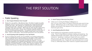 THE FIRST SOLUTION
 Public Speaking
 1. Don’t Expect Perfection from Yourself
 None of us are perfect. We all know that. Yet when it comes to public
speaking, some of us tend to kick ourselves over every little perceived
mistake we make. We magnify our imperfections, while ignoring all
that’s good and well. The truth is, even the best, most experienced
speakers make many mistakes. When they do, they recover, keep going
gracefully, and all is well. This is one of the keys to public speaking
success: to keep going gracefully. The audience will never know most of
your mistakes, unless you halt your speech, break down, and confess
them. Carry on with poise. Give yourself permission not to be perfect.
 2. Avoid Equating Public Speaking to Your Self-Worth
 If you’re reading this article, you’re probably a successful professional
who has worked hard to get to where you are today. Public speaking is
only a small part of your overall professional ability. If you’re not
confident at it, there are many ways to help you improve. I’ve seen
otherwise intelligent and capable professionals shrivel up on stage, as if
suddenly nothing about them is right. Whether you’re good at public
speaking or not has nothing to do with your value as a person. It’s
simply a skill that you can learn and become better at with practice.
 3. Avoid Trying to Memorize Every Word
 Unless you’re reciting the Pledge of Allegiance or
your marriage vows, there’s no need to memorize every word of any
speech. Attempting to do so will simply increase stress, and cause
greater nervousness if the sequence of the words you’re trying to
memorize goes amiss.
 4. Avoid Reading Word for Word
 Avoid reading your presentation word for word from a
script. There’s a big difference between reading and speaking. Dry
reading disseminates information, often at the risk of the audience
tuning out. Speaking is creating an impact with your content
and personality, so that not only is your message understood, your
professional profile rises. People who read excessively from a script
in the U.S. effectively reduce their chances of upward advancement.
 