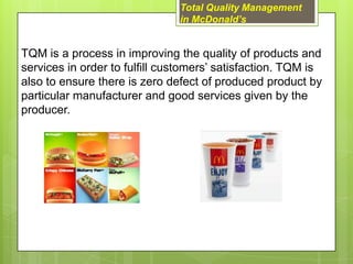 Total Quality Management
                               in McDonald’s


TQM is a process in improving the quality of products and
services in order to fulfill customers’ satisfaction. TQM is
also to ensure there is zero defect of produced product by
particular manufacturer and good services given by the
producer.
 