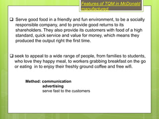 Features of TQM in McDonald
                                      manufactured.

 Serve good food in a friendly and fun environment, to be a socially
  responsible company, and to provide good returns to its
  shareholders. They also provide its customers with food of a high
  standard, quick service and value for money, which means they
  produced the output right the first time.


 seek to appeal to a wide range of people, from families to students,
  who love they happy meal, to workers grabbing breakfast on the go
  or eating in to enjoy their freshly ground coffee and free wifi.


        Method: communication
                advertising
                serve fast to the customers
 