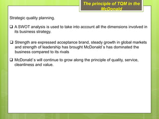 The principle of TQM in the
                                                  McDonald

Strategic quality planning.

 A SWOT analysis is used to take into account all the dimensions involved in
  its business strategy.

 Strength are expressed acceptance brand, steady growth in global markets
  and strength of leadership has brought McDonald`s has dominated the
  business compared to its rivals

 McDonald`s will continue to grow along the principle of quality, service,
  cleanliness and value.
 