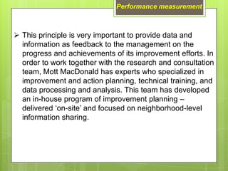 Performance measurement



 This principle is very important to provide data and
  information as feedback to the management on the
  progress and achievements of its improvement efforts. In
  order to work together with the research and consultation
  team, Mott MacDonald has experts who specialized in
  improvement and action planning, technical training, and
  data processing and analysis. This team has developed
  an in-house program of improvement planning –
  delivered ‘on-site’ and focused on neighborhood-level
  information sharing.
 