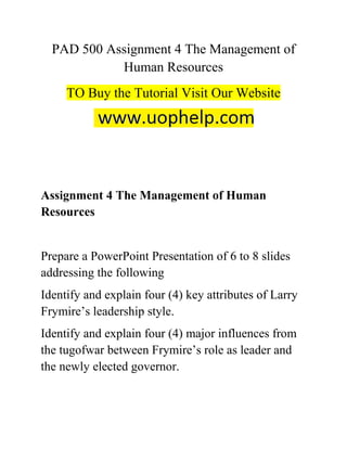 PAD 500 Assignment 4 The Management of
Human Resources
TO Buy the Tutorial Visit Our Website
Assignment 4 The Management of Human
Resources
Prepare a PowerPoint Presentation of 6 to 8 slides
addressing the following
Identify and explain four (4) key attributes of Larry
Frymire’s leadership style.
Identify and explain four (4) major influences from
the tugofwar between Frymire’s role as leader and
the newly elected governor.
 