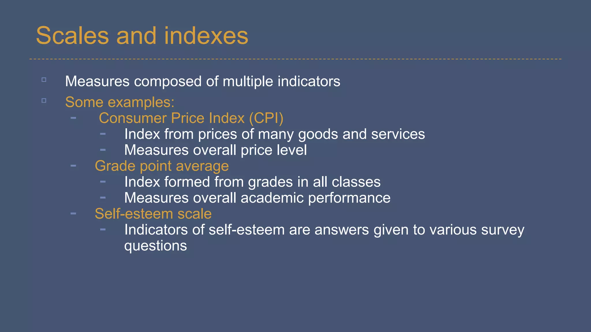 Scales and indexes
▫ Measures composed of multiple indicators
▫ Some examples:
- Consumer Price Index (CPI)
- Index from prices of many goods and services
- Measures overall price level
- Grade point average
- Index formed from grades in all classes
- Measures overall academic performance
- Self-esteem scale
- Indicators of self-esteem are answers given to various survey
questions
 