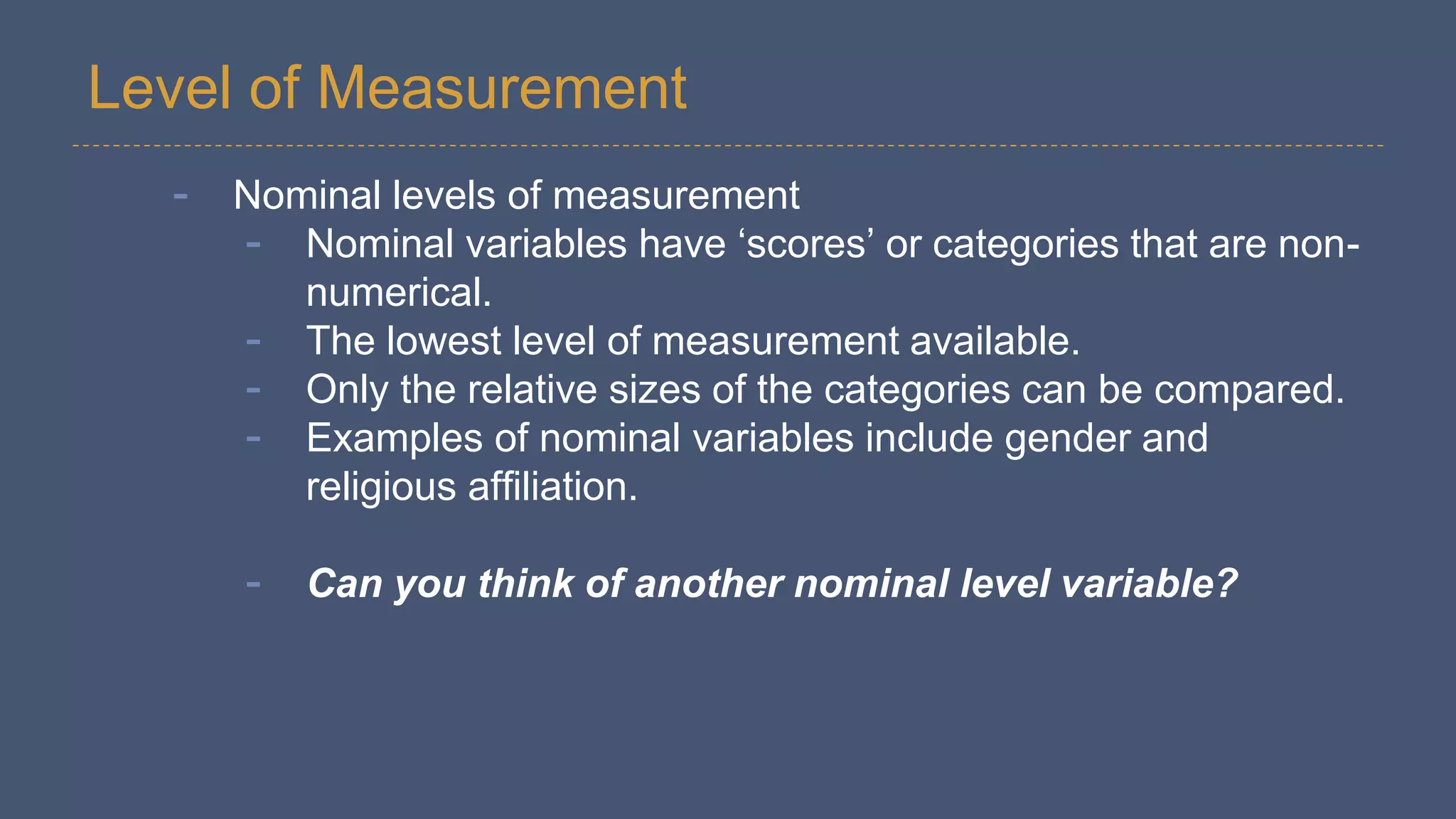Level of Measurement
- Nominal levels of measurement
- Nominal variables have ‘scores’ or categories that are non-
numerical.
- The lowest level of measurement available.
- Only the relative sizes of the categories can be compared.
- Examples of nominal variables include gender and
religious affiliation.
- Can you think of another nominal level variable?
 