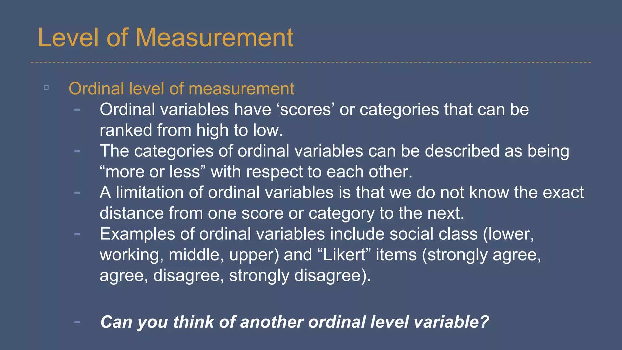 Level of Measurement
▫ Ordinal level of measurement
- Ordinal variables have ‘scores’ or categories that can be
ranked from high to low.
- The categories of ordinal variables can be described as being
“more or less” with respect to each other.
- A limitation of ordinal variables is that we do not know the exact
distance from one score or category to the next.
- Examples of ordinal variables include social class (lower,
working, middle, upper) and “Likert” items (strongly agree,
agree, disagree, strongly disagree).
- Can you think of another ordinal level variable?
 