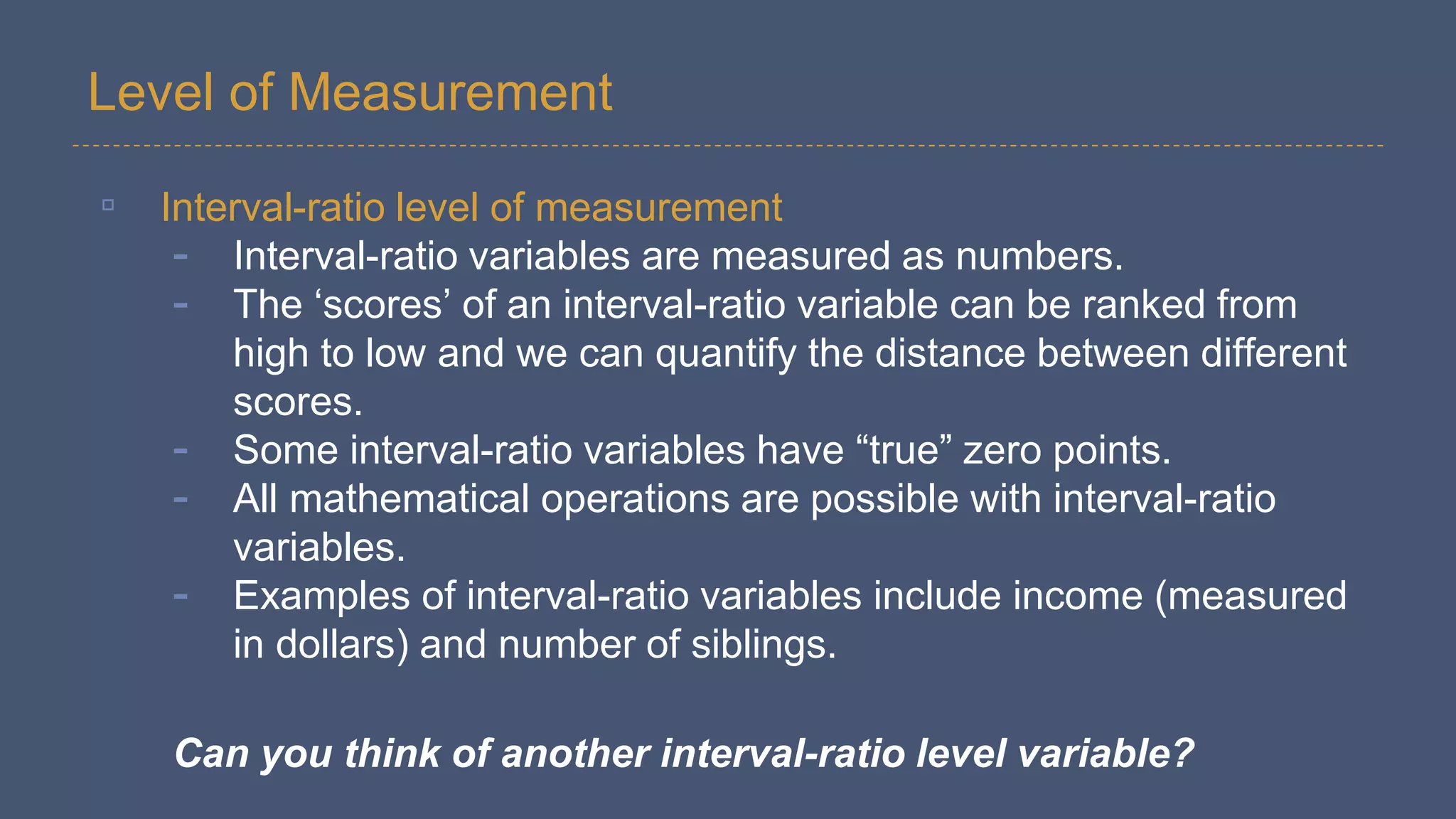 Level of Measurement
▫ Interval-ratio level of measurement
- Interval-ratio variables are measured as numbers.
- The ‘scores’ of an interval-ratio variable can be ranked from
high to low and we can quantify the distance between different
scores.
- Some interval-ratio variables have “true” zero points.
- All mathematical operations are possible with interval-ratio
variables.
- Examples of interval-ratio variables include income (measured
in dollars) and number of siblings.
Can you think of another interval-ratio level variable?
 