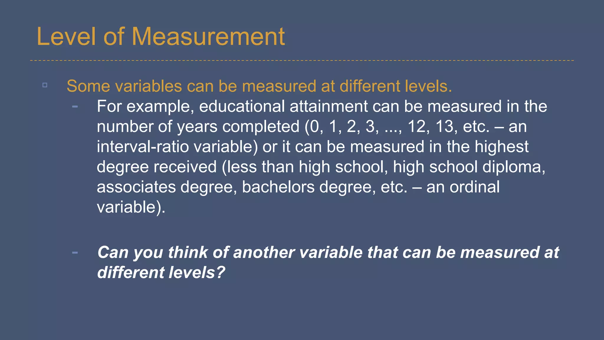 Level of Measurement
▫ Some variables can be measured at different levels.
- For example, educational attainment can be measured in the
number of years completed (0, 1, 2, 3, ..., 12, 13, etc. – an
interval-ratio variable) or it can be measured in the highest
degree received (less than high school, high school diploma,
associates degree, bachelors degree, etc. – an ordinal
variable).
- Can you think of another variable that can be measured at
different levels?
 