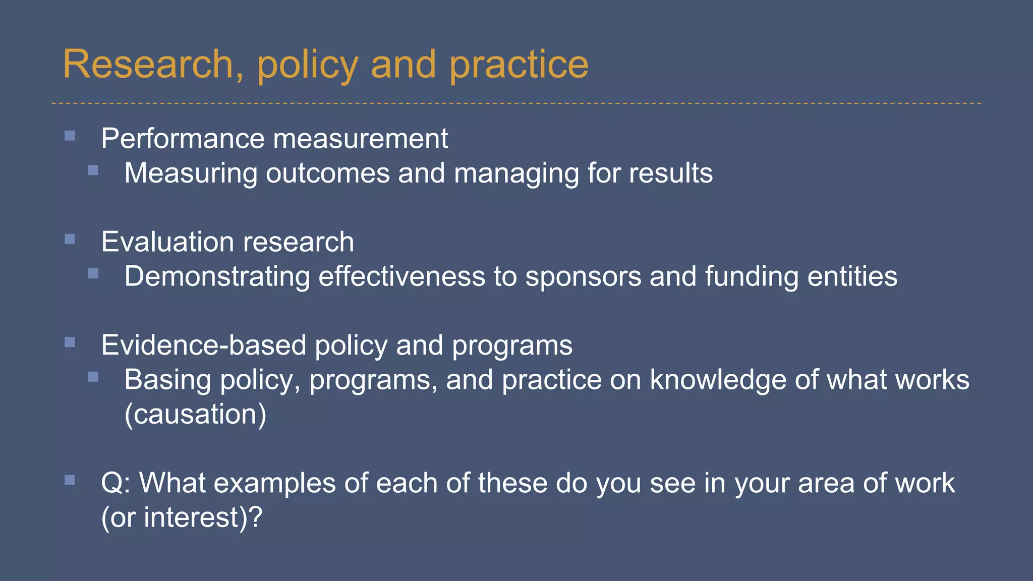 Research, policy and practice
 Performance measurement
 Measuring outcomes and managing for results
 Evaluation research
 Demonstrating effectiveness to sponsors and funding entities
 Evidence-based policy and programs
 Basing policy, programs, and practice on knowledge of what works
(causation)
 Q: What examples of each of these do you see in your area of work
(or interest)?
 