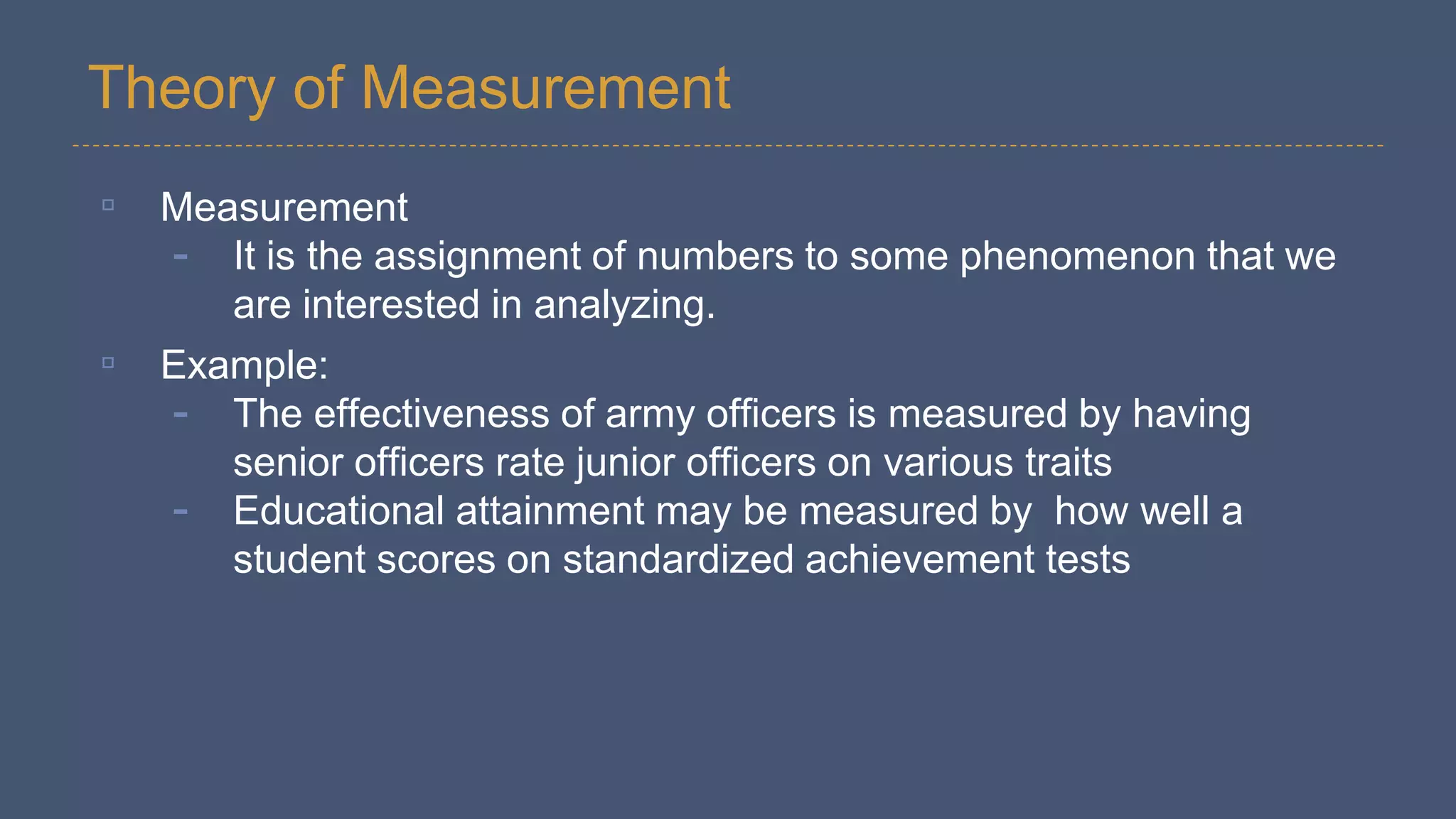 Theory of Measurement
▫ Measurement
- It is the assignment of numbers to some phenomenon that we
are interested in analyzing.
▫ Example:
- The effectiveness of army officers is measured by having
senior officers rate junior officers on various traits
- Educational attainment may be measured by how well a
student scores on standardized achievement tests
 