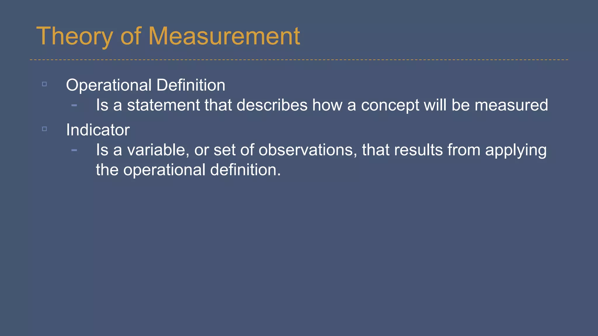 Theory of Measurement
▫ Operational Definition
- Is a statement that describes how a concept will be measured
▫ Indicator
- Is a variable, or set of observations, that results from applying
the operational definition.
 