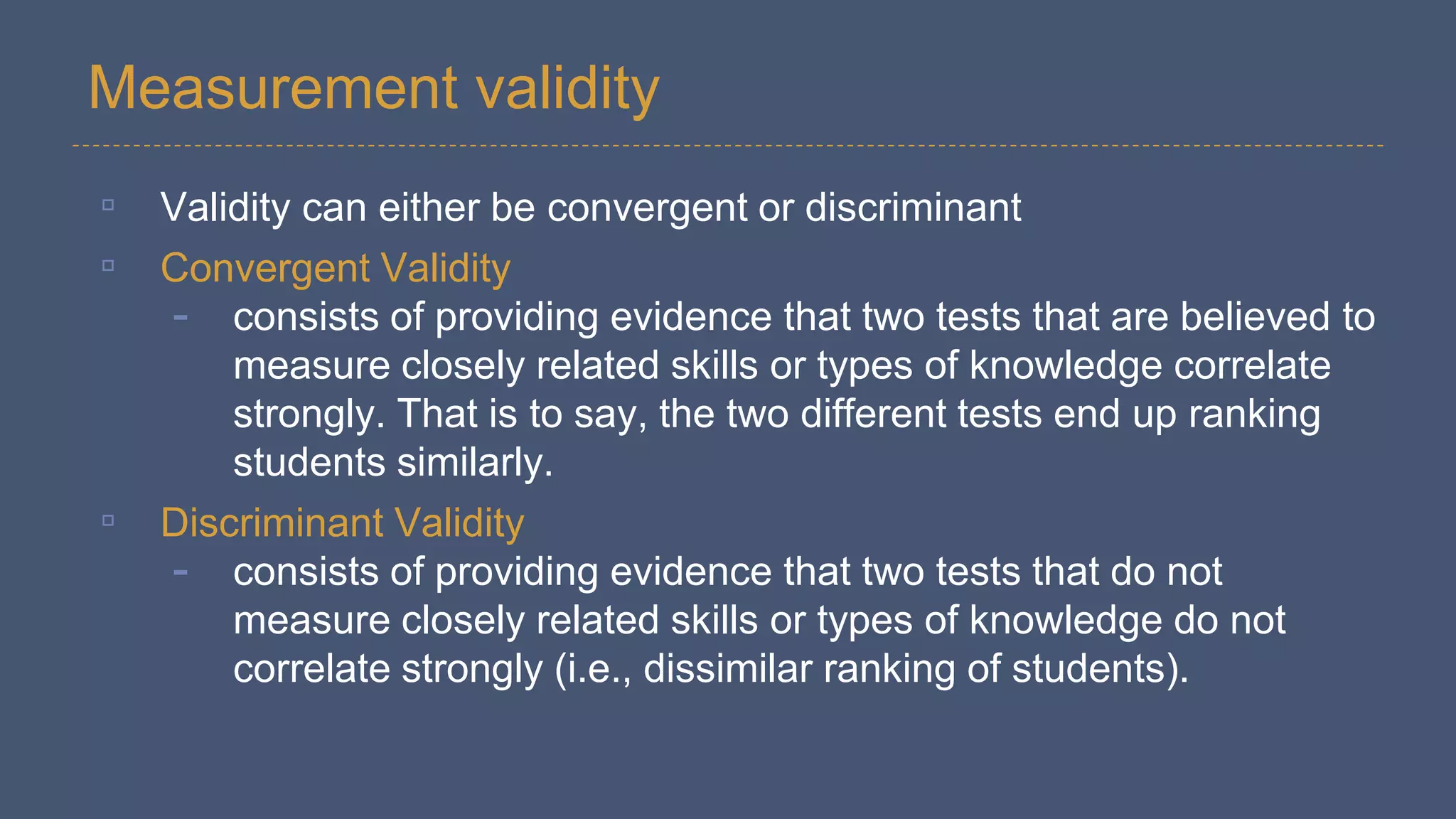 Measurement validity
▫ Validity can either be convergent or discriminant
▫ Convergent Validity
- consists of providing evidence that two tests that are believed to
measure closely related skills or types of knowledge correlate
strongly. That is to say, the two different tests end up ranking
students similarly.
▫ Discriminant Validity
- consists of providing evidence that two tests that do not
measure closely related skills or types of knowledge do not
correlate strongly (i.e., dissimilar ranking of students).
 