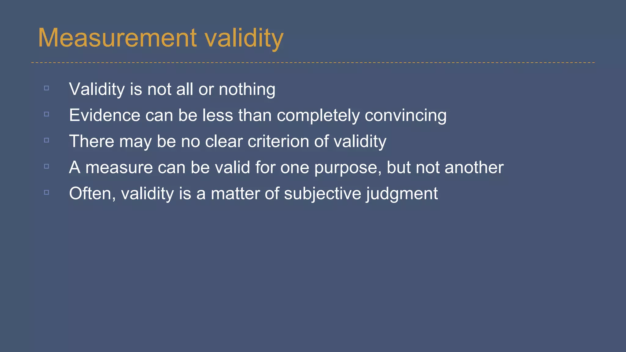 Measurement validity
▫ Validity is not all or nothing
▫ Evidence can be less than completely convincing
▫ There may be no clear criterion of validity
▫ A measure can be valid for one purpose, but not another
▫ Often, validity is a matter of subjective judgment
 