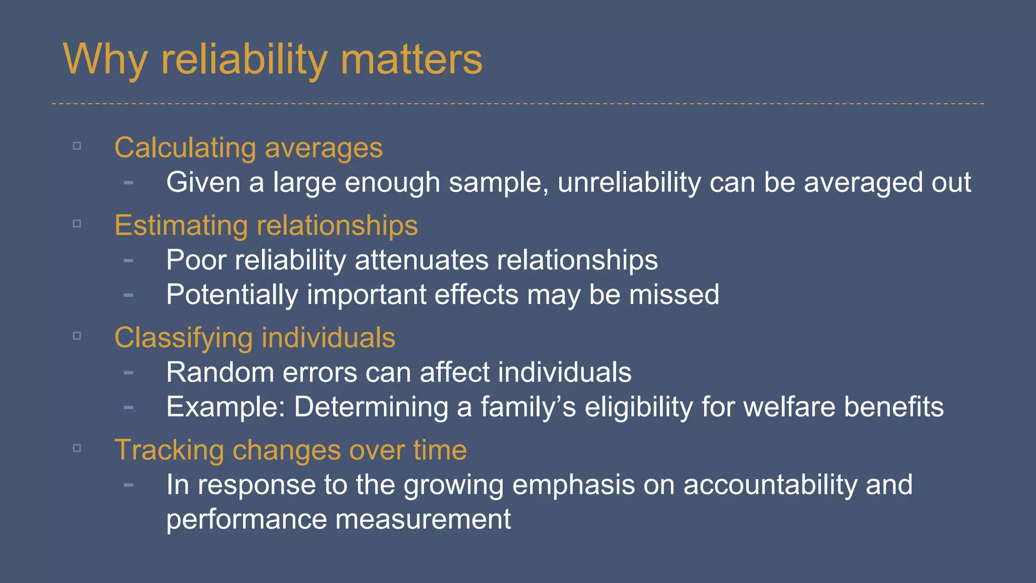 Why reliability matters
▫ Calculating averages
- Given a large enough sample, unreliability can be averaged out
▫ Estimating relationships
- Poor reliability attenuates relationships
- Potentially important effects may be missed
▫ Classifying individuals
- Random errors can affect individuals
- Example: Determining a family’s eligibility for welfare benefits
▫ Tracking changes over time
- In response to the growing emphasis on accountability and
performance measurement
 