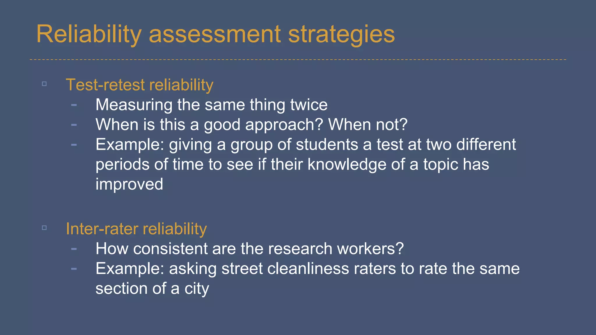 Reliability assessment strategies
▫ Test-retest reliability
- Measuring the same thing twice
- When is this a good approach? When not?
- Example: giving a group of students a test at two different
periods of time to see if their knowledge of a topic has
improved
▫ Inter-rater reliability
- How consistent are the research workers?
- Example: asking street cleanliness raters to rate the same
section of a city
 