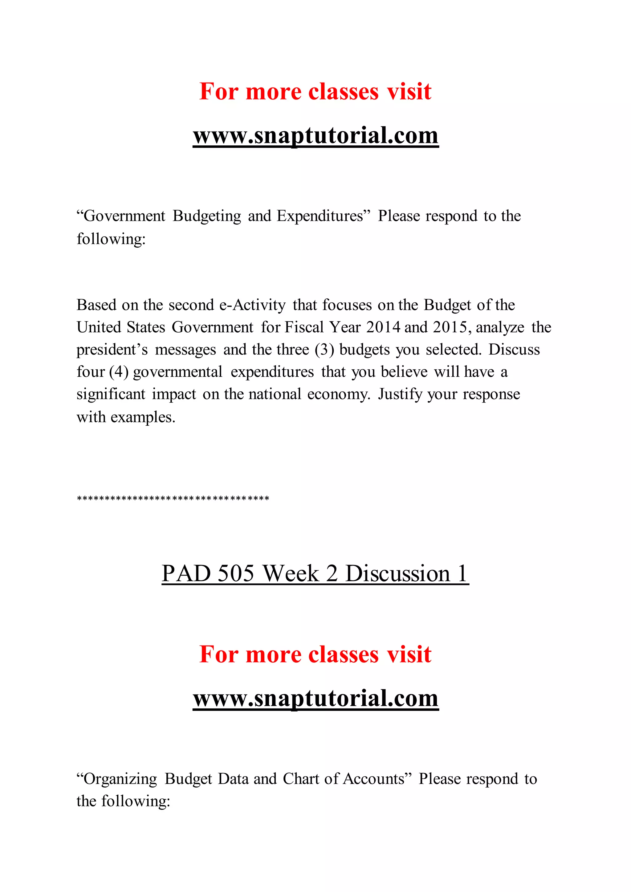 For more classes visit
www.snaptutorial.com
“Government Budgeting and Expenditures” Please respond to the
following:
Based on the second e-Activity that focuses on the Budget of the
United States Government for Fiscal Year 2014 and 2015, analyze the
president’s messages and the three (3) budgets you selected. Discuss
four (4) governmental expenditures that you believe will have a
significant impact on the national economy. Justify your response
with examples.
**********************************
PAD 505 Week 2 Discussion 1
For more classes visit
www.snaptutorial.com
“Organizing Budget Data and Chart of Accounts” Please respond to
the following:
 