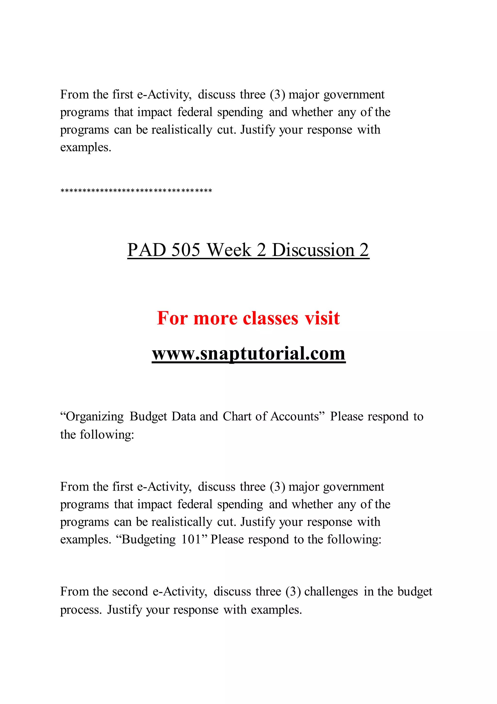 From the first e-Activity, discuss three (3) major government
programs that impact federal spending and whether any of the
programs can be realistically cut. Justify your response with
examples.
**********************************
PAD 505 Week 2 Discussion 2
For more classes visit
www.snaptutorial.com
“Organizing Budget Data and Chart of Accounts” Please respond to
the following:
From the first e-Activity, discuss three (3) major government
programs that impact federal spending and whether any of the
programs can be realistically cut. Justify your response with
examples. “Budgeting 101” Please respond to the following:
From the second e-Activity, discuss three (3) challenges in the budget
process. Justify your response with examples.
 