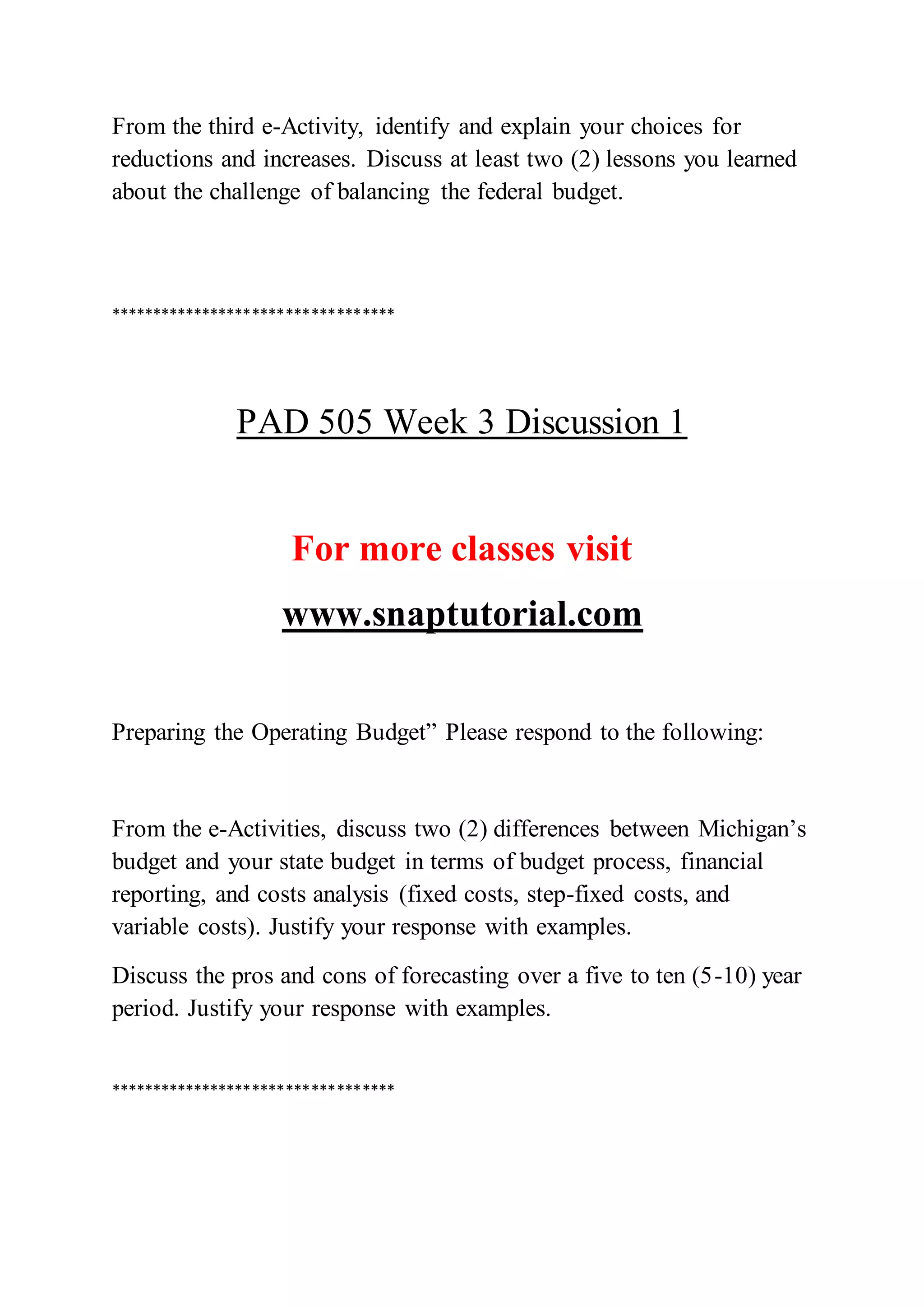 From the third e-Activity, identify and explain your choices for
reductions and increases. Discuss at least two (2) lessons you learned
about the challenge of balancing the federal budget.
**********************************
PAD 505 Week 3 Discussion 1
For more classes visit
www.snaptutorial.com
Preparing the Operating Budget” Please respond to the following:
From the e-Activities, discuss two (2) differences between Michigan’s
budget and your state budget in terms of budget process, financial
reporting, and costs analysis (fixed costs, step-fixed costs, and
variable costs). Justify your response with examples.
Discuss the pros and cons of forecasting over a five to ten (5-10) year
period. Justify your response with examples.
**********************************
 