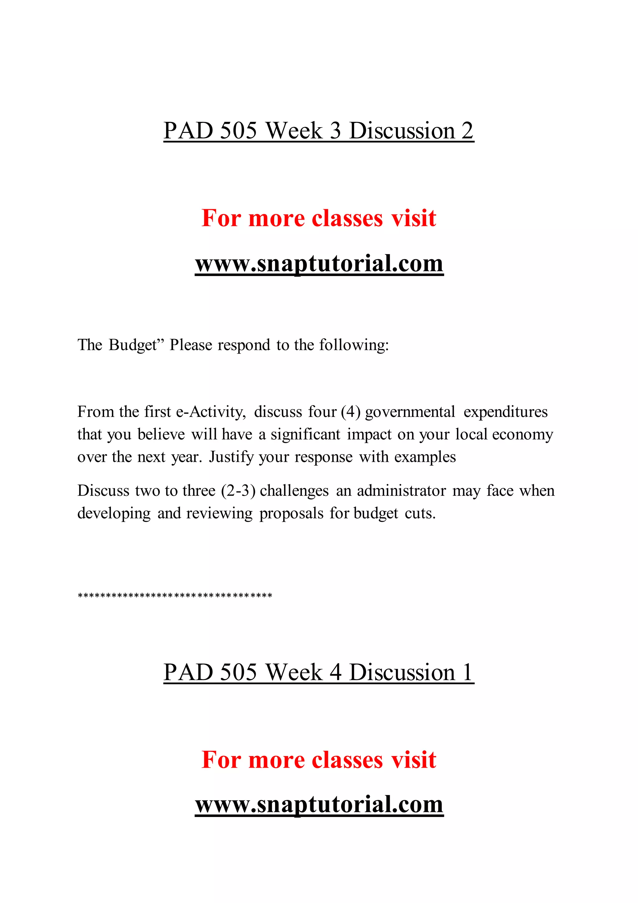 PAD 505 Week 3 Discussion 2
For more classes visit
www.snaptutorial.com
The Budget” Please respond to the following:
From the first e-Activity, discuss four (4) governmental expenditures
that you believe will have a significant impact on your local economy
over the next year. Justify your response with examples
Discuss two to three (2-3) challenges an administrator may face when
developing and reviewing proposals for budget cuts.
**********************************
PAD 505 Week 4 Discussion 1
For more classes visit
www.snaptutorial.com
 