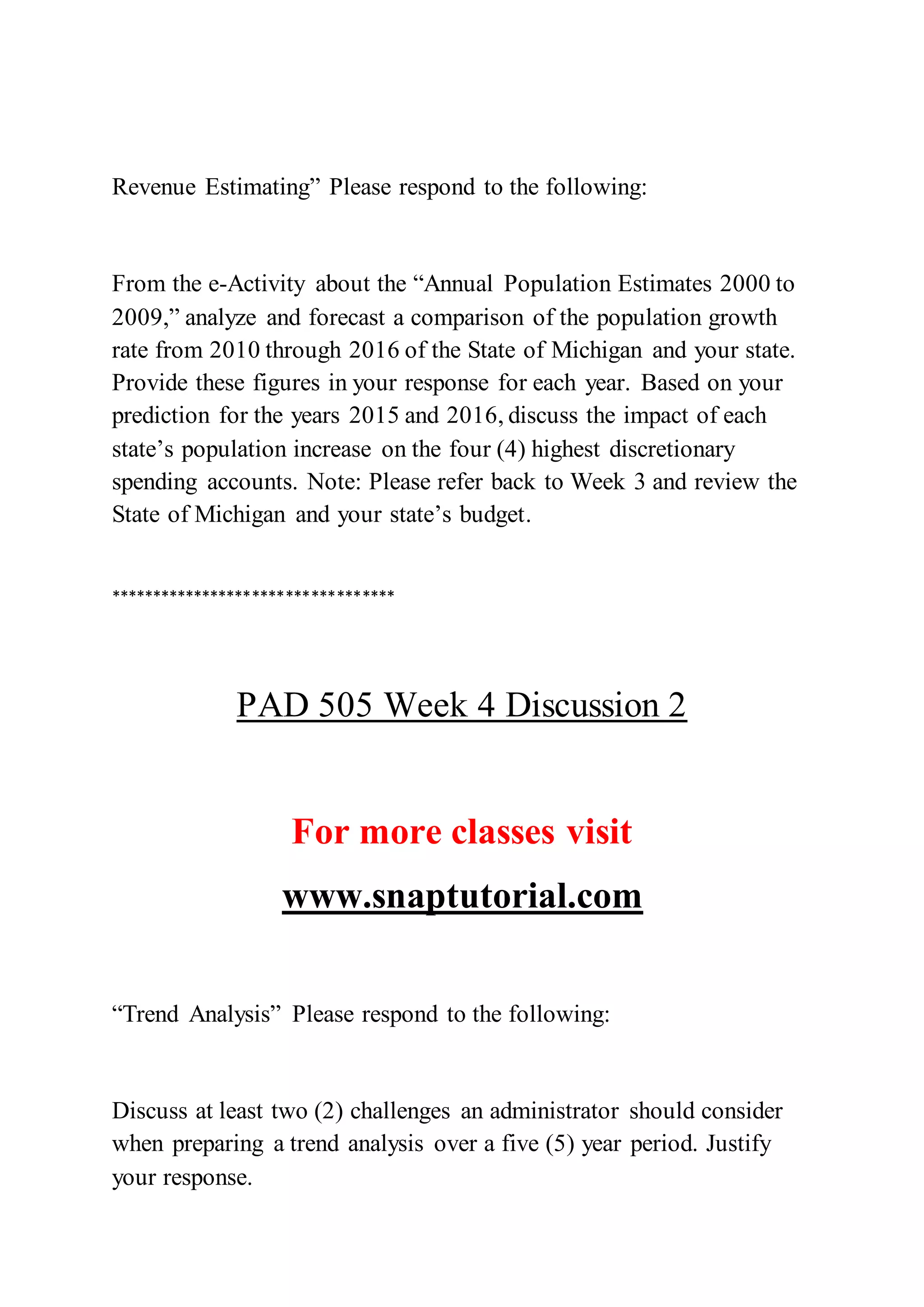 Revenue Estimating” Please respond to the following:
From the e-Activity about the “Annual Population Estimates 2000 to
2009,” analyze and forecast a comparison of the population growth
rate from 2010 through 2016 of the State of Michigan and your state.
Provide these figures in your response for each year. Based on your
prediction for the years 2015 and 2016, discuss the impact of each
state’s population increase on the four (4) highest discretionary
spending accounts. Note: Please refer back to Week 3 and review the
State of Michigan and your state’s budget.
**********************************
PAD 505 Week 4 Discussion 2
For more classes visit
www.snaptutorial.com
“Trend Analysis” Please respond to the following:
Discuss at least two (2) challenges an administrator should consider
when preparing a trend analysis over a five (5) year period. Justify
your response.
 