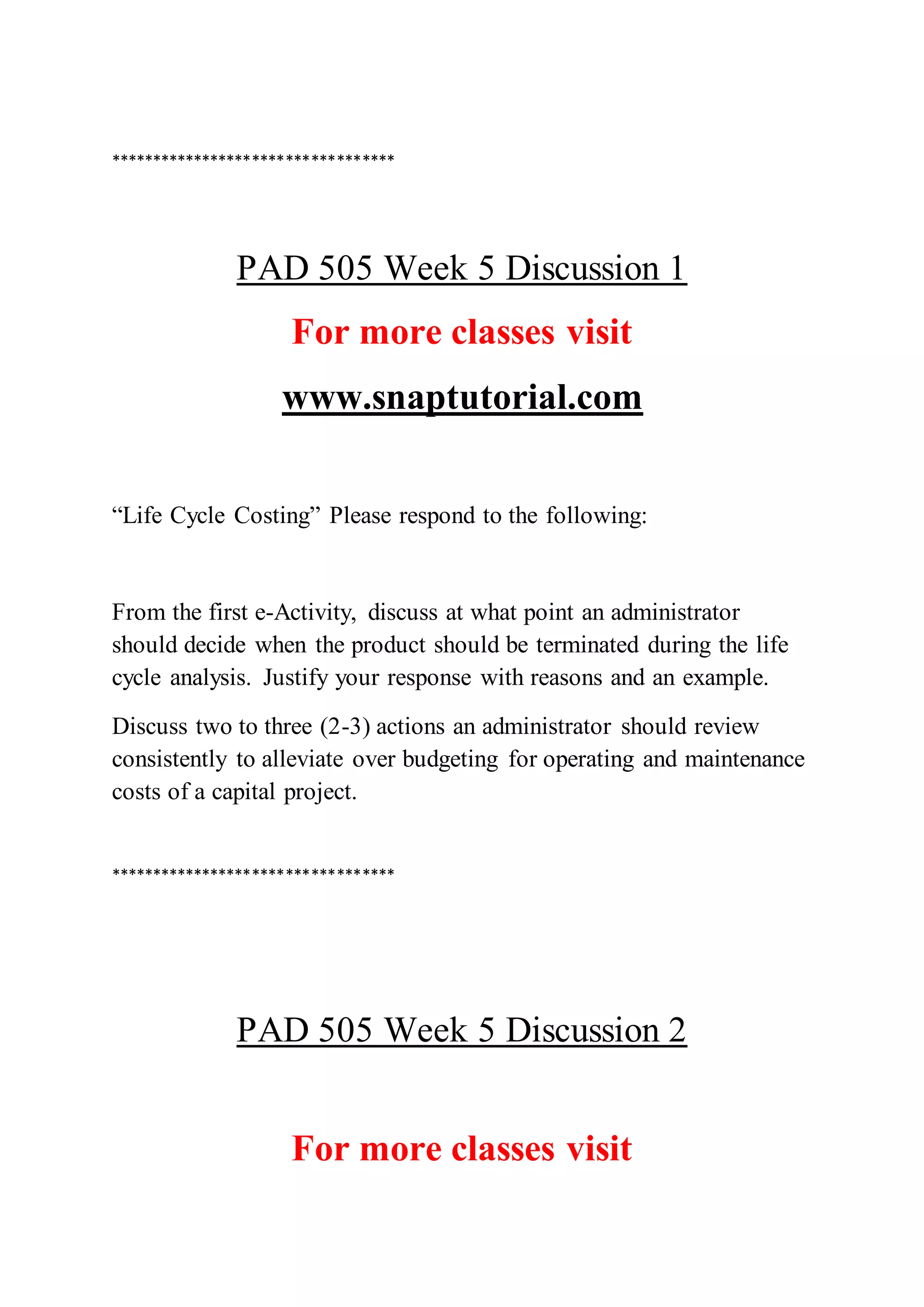 **********************************
PAD 505 Week 5 Discussion 1
For more classes visit
www.snaptutorial.com
“Life Cycle Costing” Please respond to the following:
From the first e-Activity, discuss at what point an administrator
should decide when the product should be terminated during the life
cycle analysis. Justify your response with reasons and an example.
Discuss two to three (2-3) actions an administrator should review
consistently to alleviate over budgeting for operating and maintenance
costs of a capital project.
**********************************
PAD 505 Week 5 Discussion 2
For more classes visit
 