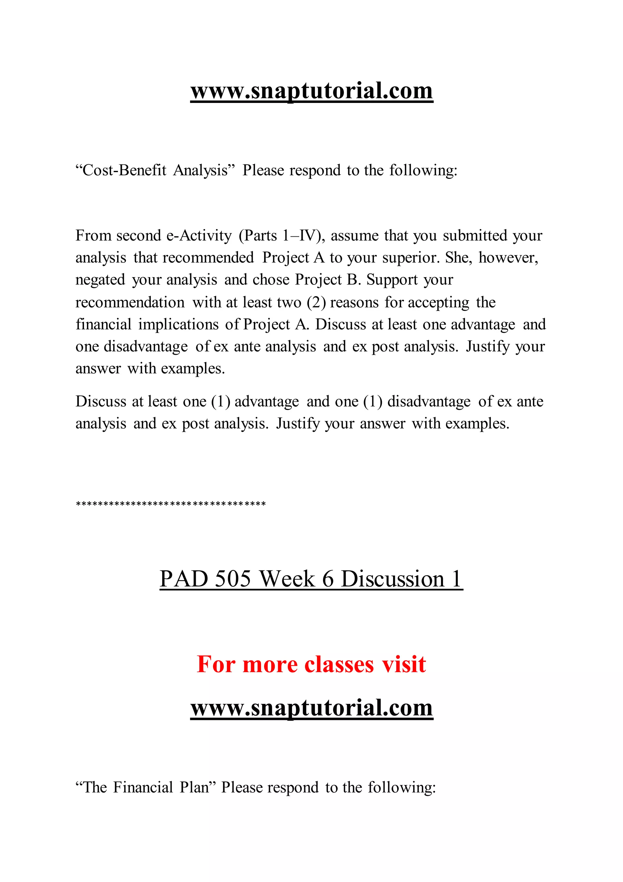 www.snaptutorial.com
“Cost-Benefit Analysis” Please respond to the following:
From second e-Activity (Parts 1–IV), assume that you submitted your
analysis that recommended Project A to your superior. She, however,
negated your analysis and chose Project B. Support your
recommendation with at least two (2) reasons for accepting the
financial implications of Project A. Discuss at least one advantage and
one disadvantage of ex ante analysis and ex post analysis. Justify your
answer with examples.
Discuss at least one (1) advantage and one (1) disadvantage of ex ante
analysis and ex post analysis. Justify your answer with examples.
**********************************
PAD 505 Week 6 Discussion 1
For more classes visit
www.snaptutorial.com
“The Financial Plan” Please respond to the following:
 