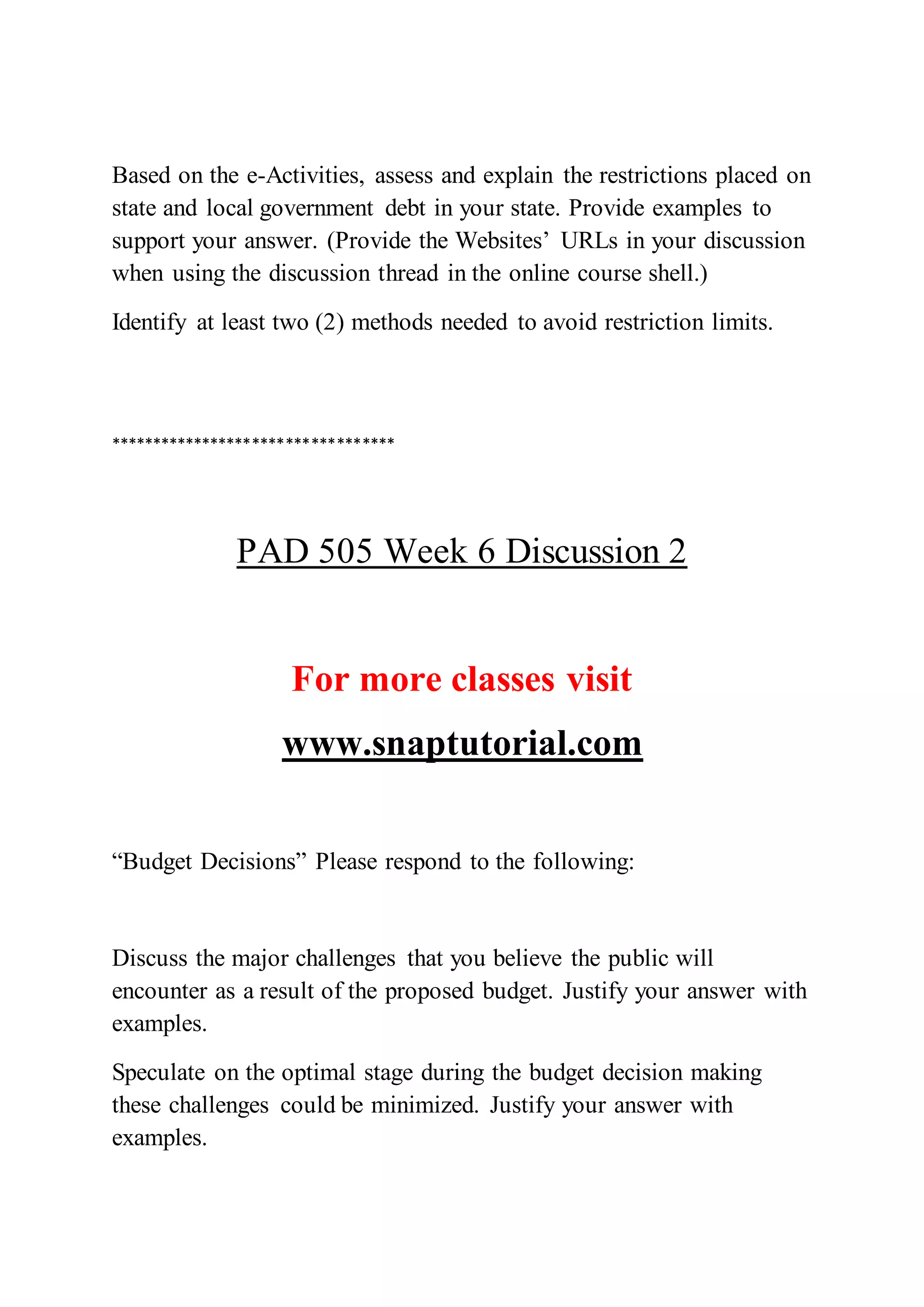 Based on the e-Activities, assess and explain the restrictions placed on
state and local government debt in your state. Provide examples to
support your answer. (Provide the Websites’ URLs in your discussion
when using the discussion thread in the online course shell.)
Identify at least two (2) methods needed to avoid restriction limits.
**********************************
PAD 505 Week 6 Discussion 2
For more classes visit
www.snaptutorial.com
“Budget Decisions” Please respond to the following:
Discuss the major challenges that you believe the public will
encounter as a result of the proposed budget. Justify your answer with
examples.
Speculate on the optimal stage during the budget decision making
these challenges could be minimized. Justify your answer with
examples.
 
